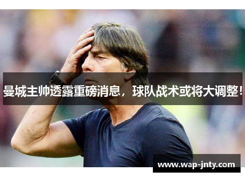 曼城主帅透露重磅消息，球队战术或将大调整！