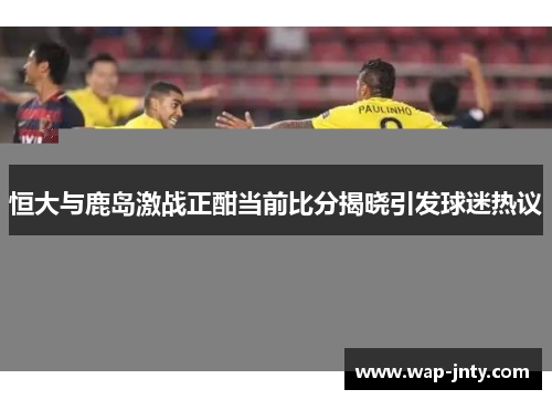 恒大与鹿岛激战正酣当前比分揭晓引发球迷热议